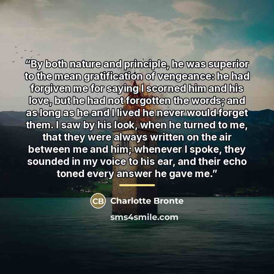 “By both nature and principle, he was superior to the mean gratification of vengeance: he had forgiven me for saying I scorned him and his love, but he had not forgotten the words; and as long as he and I lived he never would forget them. I saw by his look, when he turned to me, that they were…” quote by Charlotte Brontë
