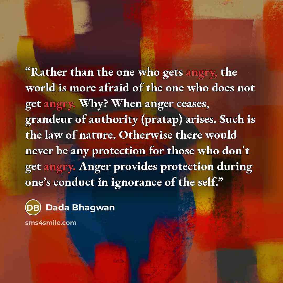 “Rather than the one who gets angry, the world is more afraid of the one who does not get angry. Why? When anger ceases, grandeur of authority (pratap) arises. Such is the law of nature. Otherwise there would never be any protection for those who don't get angry. Anger provides protection during…” quote by Dada Bhagwan