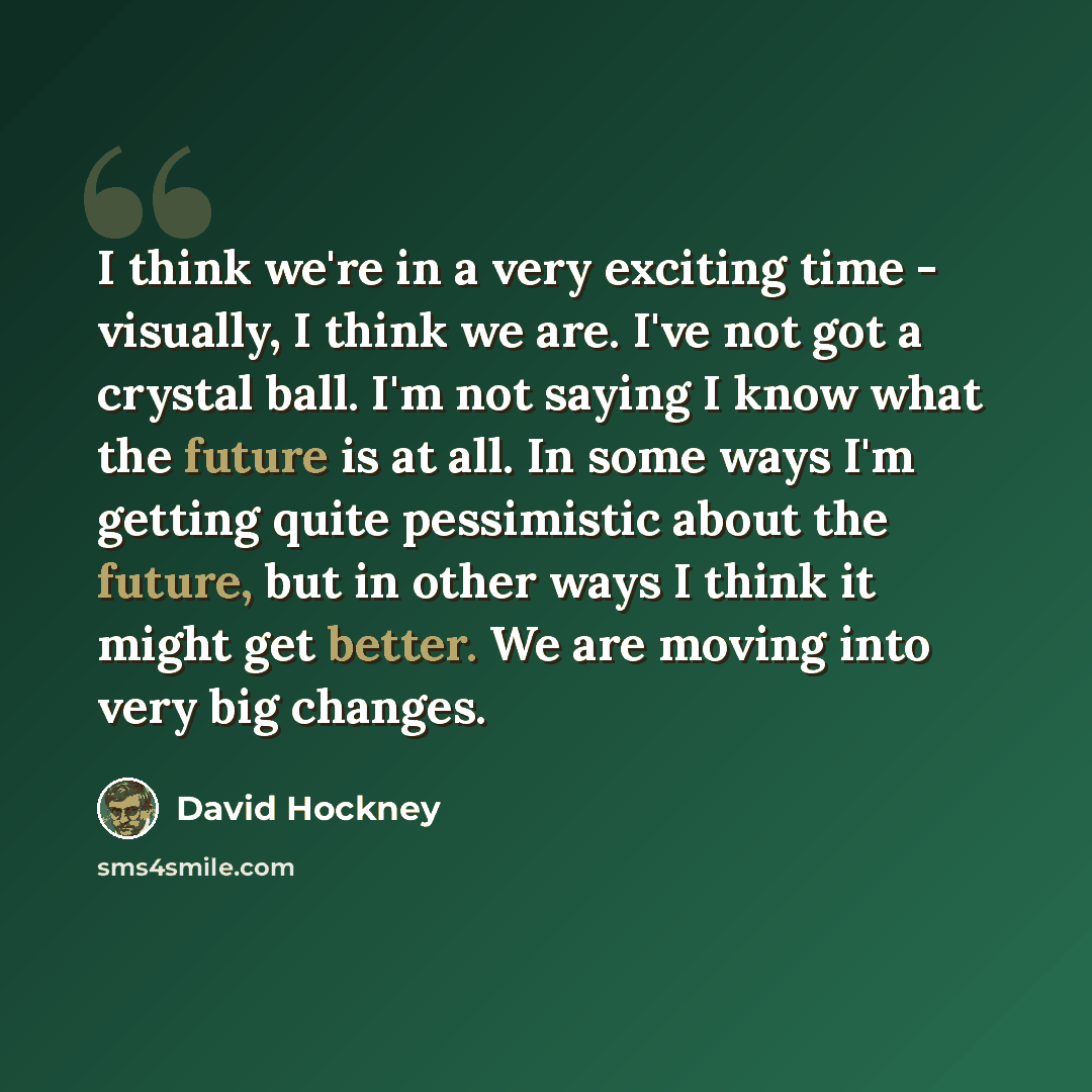“I think we're in a very exciting time - visually, I think we are. I've not got a crystal ball. I'm not saying I know what the future is at all. In some ways I'm getting quite pessimistic about the future, but in other ways I think it might get better. We are moving into very big changes.” quote by David Hockney