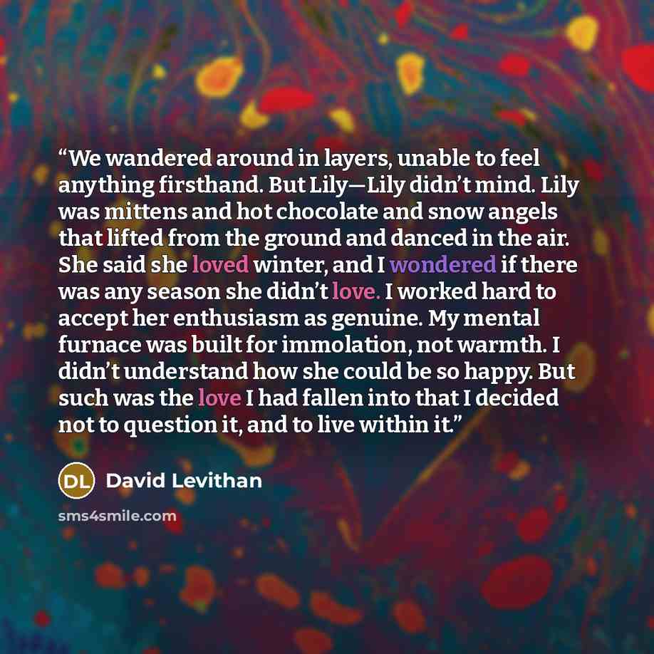 “We wandered around in layers, unable to feel anything firsthand. But Lily—Lily didn’t mind. Lily was mittens and hot chocolate and snow angels that lifted from the ground and danced in the air. She said she loved winter, and I wondered if there was any season she didn’t love. I worked hard to…” quote by David Levithan
