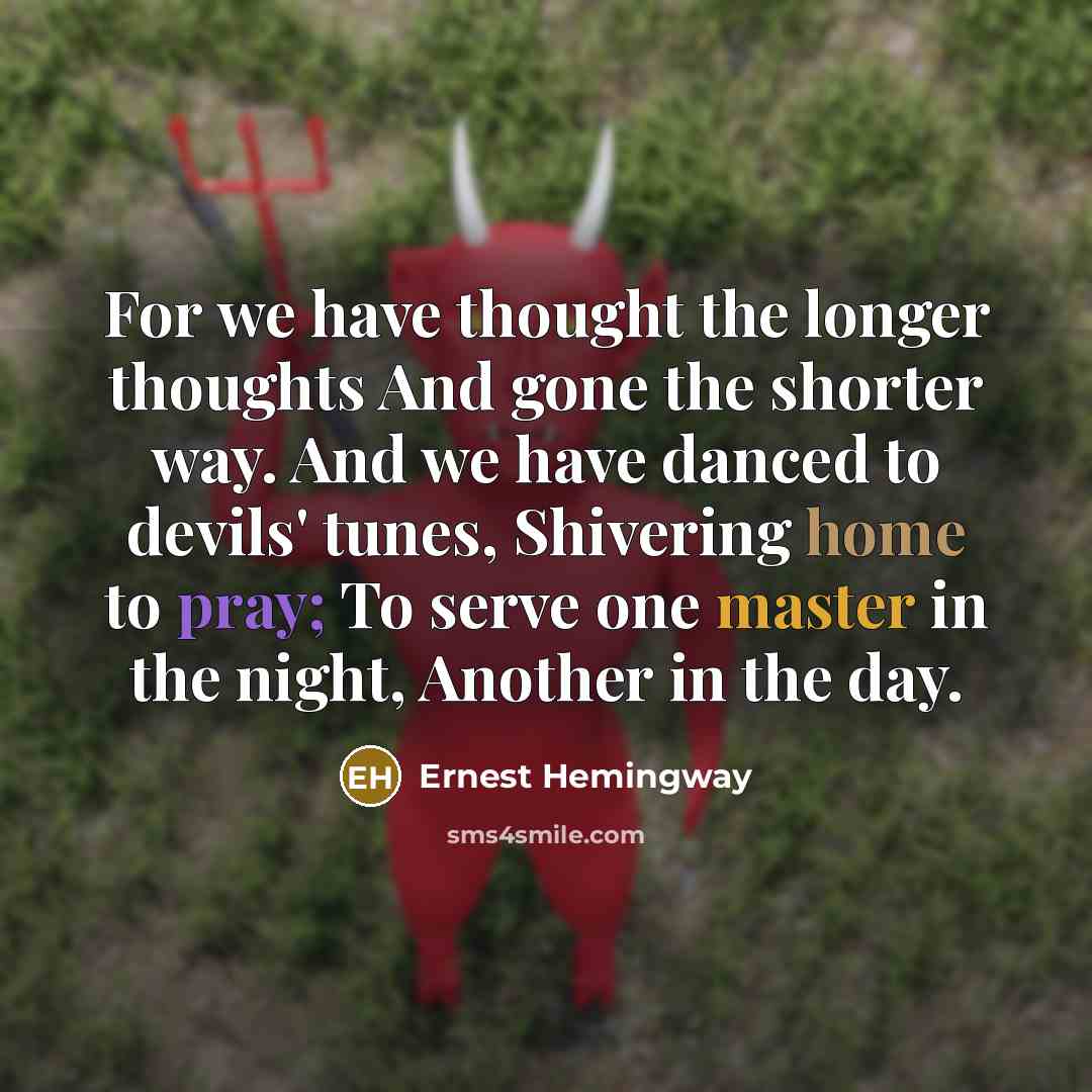 “For we have thought the longer thoughts And gone the shorter way. And we have danced to devils' tunes, Shivering home to pray; To serve one master in the night, Another in the day.” quote by Ernest Hemingway