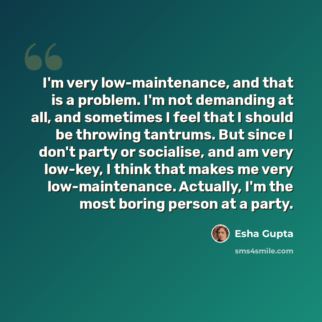 “I'm very low-maintenance, and that is a problem. I'm not demanding at all, and sometimes I feel that I should be throwing tantrums. But since I don't party or socialise, and am very low-key, I think that makes me very low-maintenance. Actually, I'm the most boring person at a party.” quote by Esha Gupta