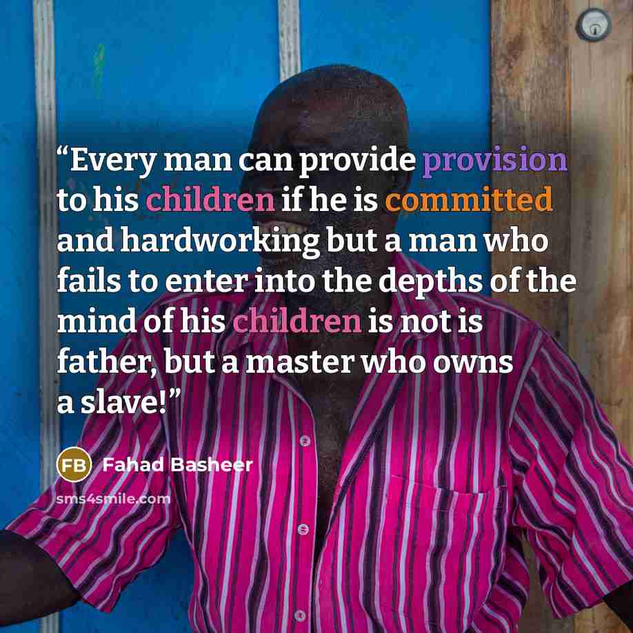 “Every man can provide provision to his children if he is committed and hardworking but a man who fails to enter into the depths of the mind of his children is not is father, but a master who owns a slave!” quote by Fahad Basheer