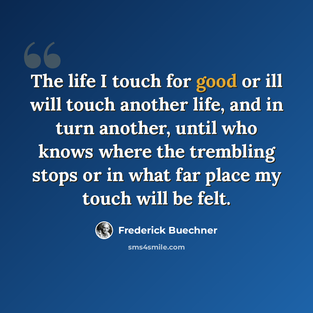 “The life I touch for good or ill will touch another life, and in turn another, until who knows where the trembling stops or in what far place my touch will be felt.” quote by Frederick Buechner