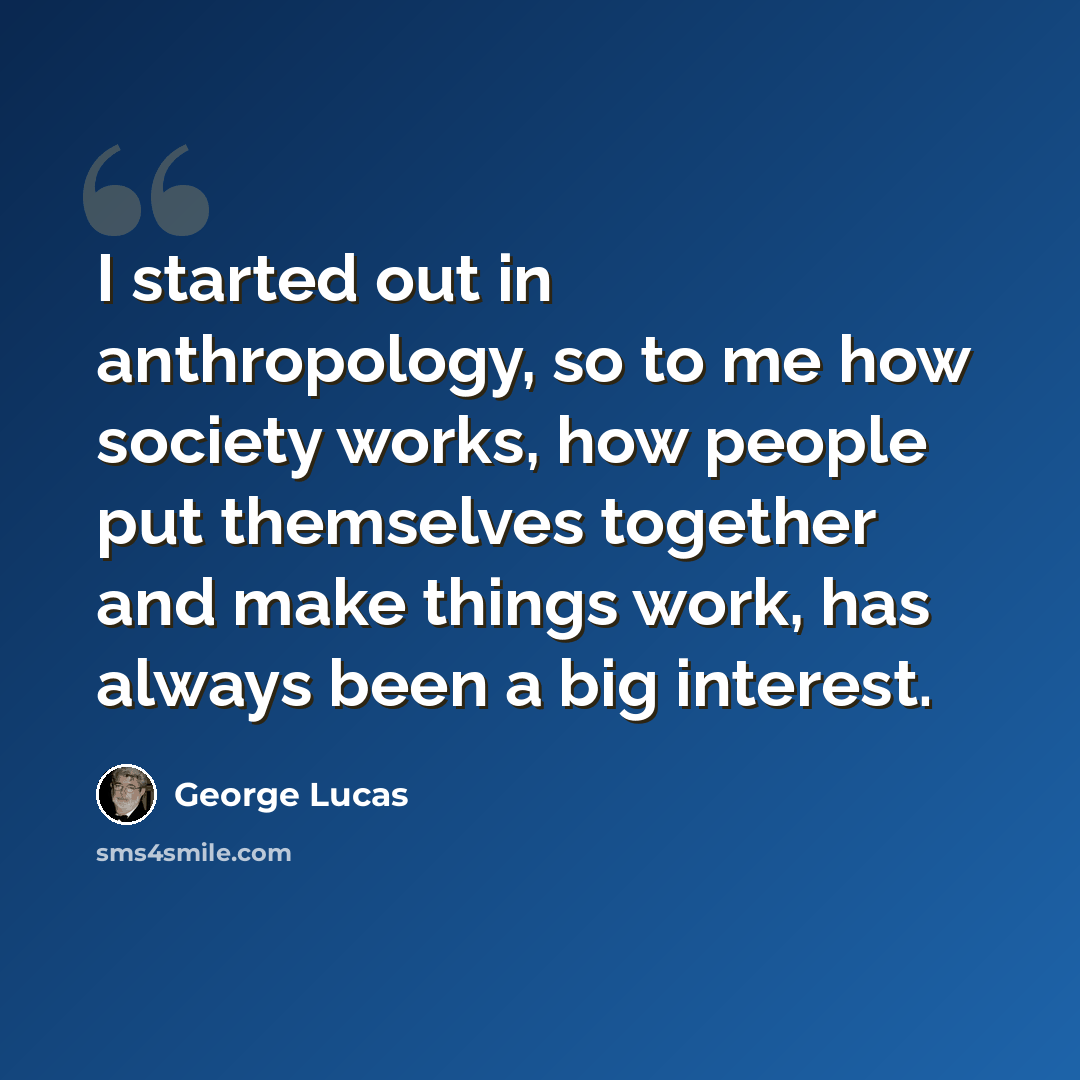 “I started out in anthropology, so to me how society works, how people put themselves together and make things work, has always been a big interest.” quote by George Lucas