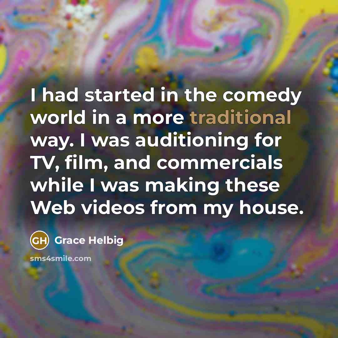 “I had started in the comedy world in a more traditional way. I was auditioning for TV, film, and commercials while I was making these Web videos from my house.” quote by Grace Helbig