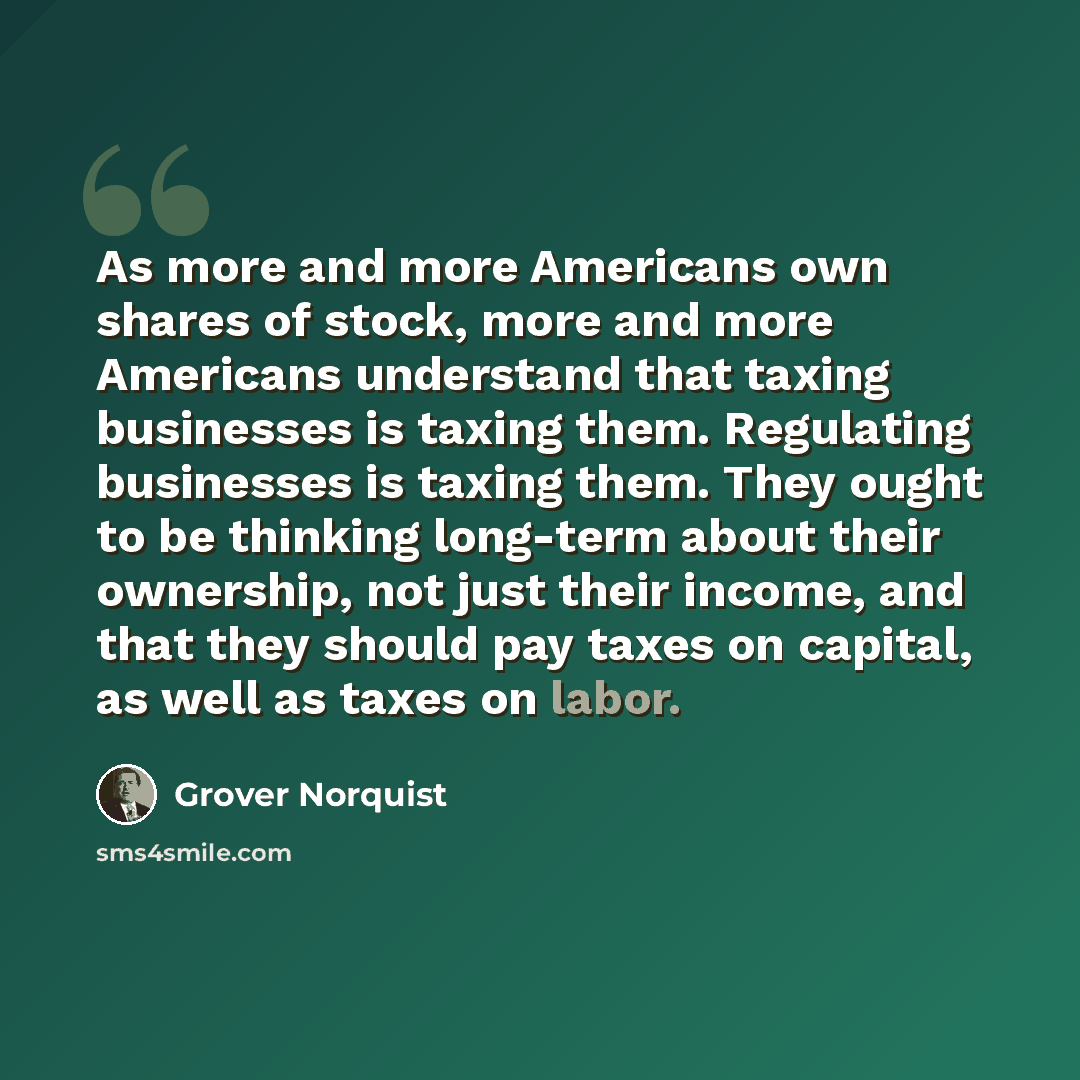 “As more and more Americans own shares of stock, more and more Americans understand that taxing businesses is taxing them. Regulating businesses is taxing them. They ought to be thinking long-term about their ownership, not just their income, and that they should pay taxes on capital, as well as…” quote by Grover Norquist