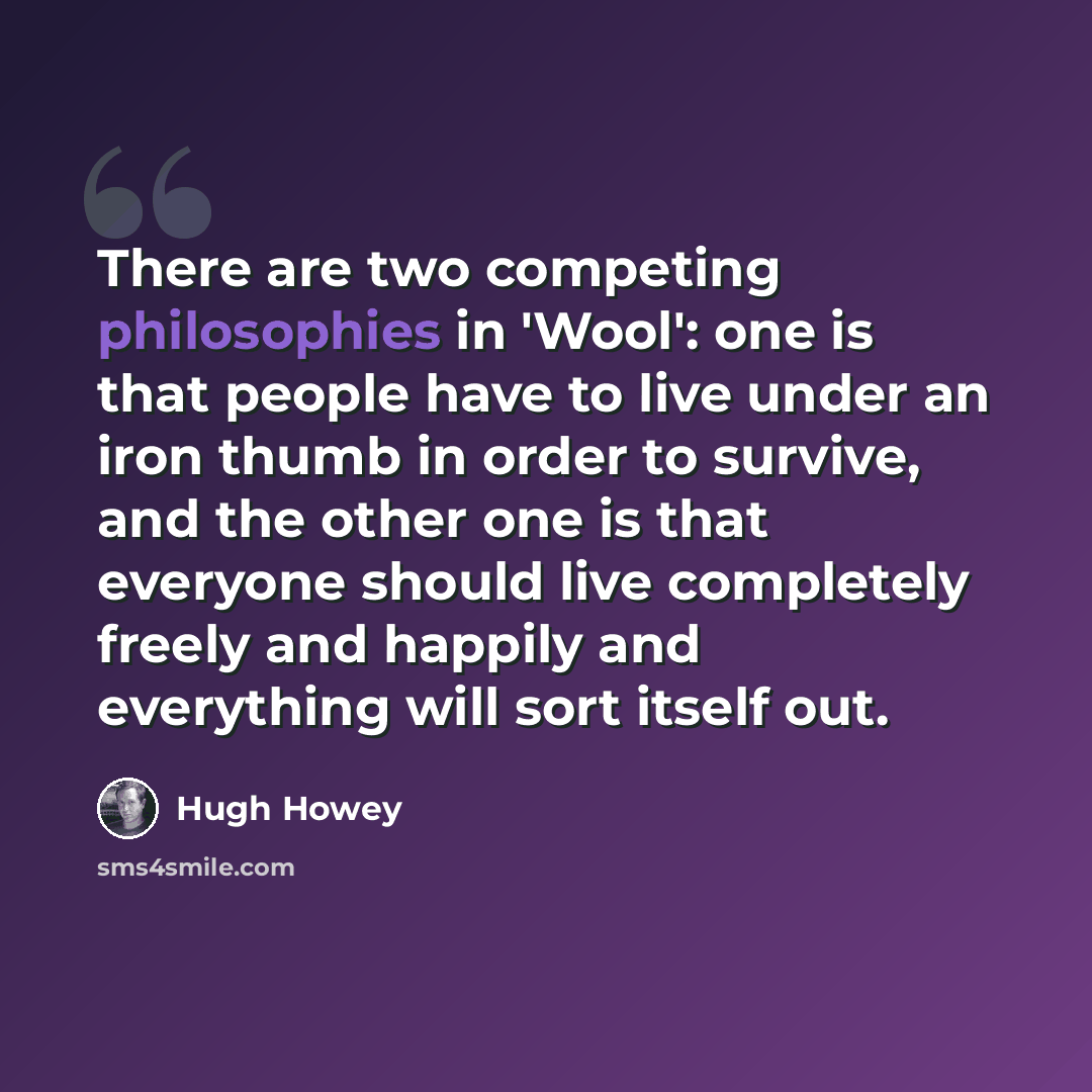 “There are two competing philosophies in 'Wool': one is that people have to live under an iron thumb in order to survive, and the other one is that everyone should live completely freely and happily and everything will sort itself out.” quote by Hugh Howey