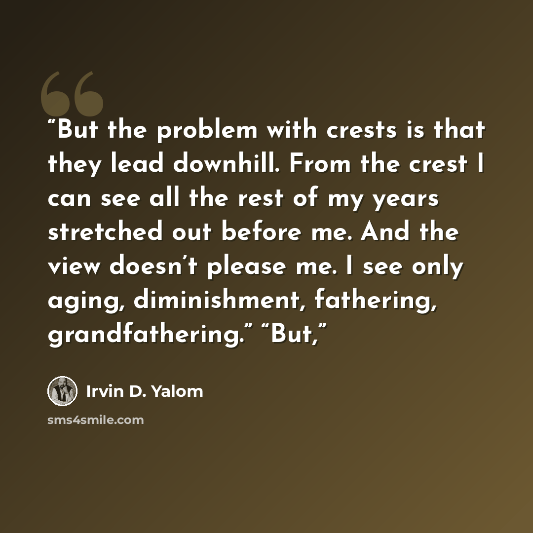 “But the problem with crests is that they lead downhill. From the crest I can see all the rest of my years stretched out before me. And the view doesn’t please me. I see only aging, diminishment, fathering, grandfathering.” “But,” quote by Irvin D. Yalom