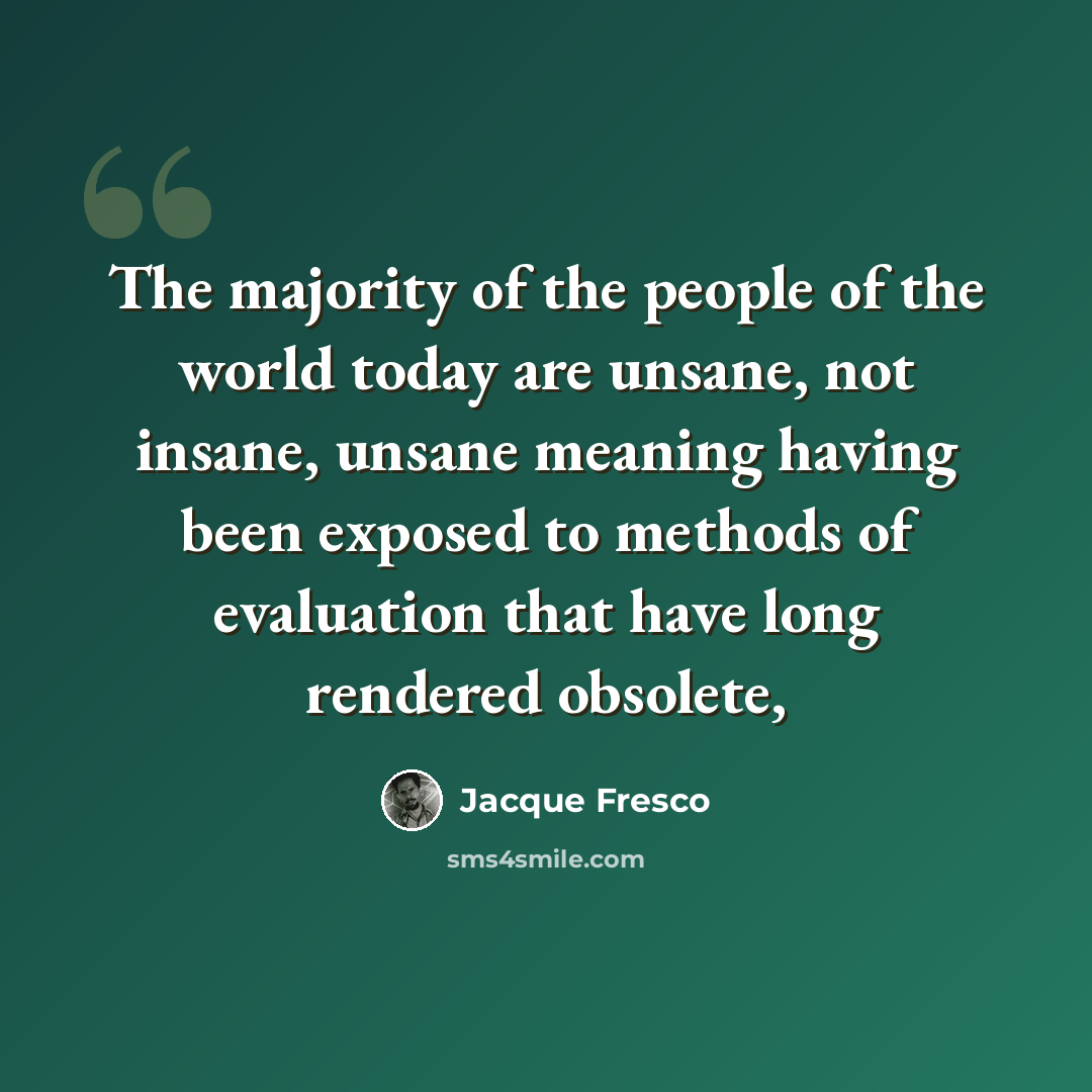“The majority of the people of the world today are unsane, not insane, unsane meaning having been exposed to methods of evaluation that have long rendered obsolete,” quote by Jacque Fresco