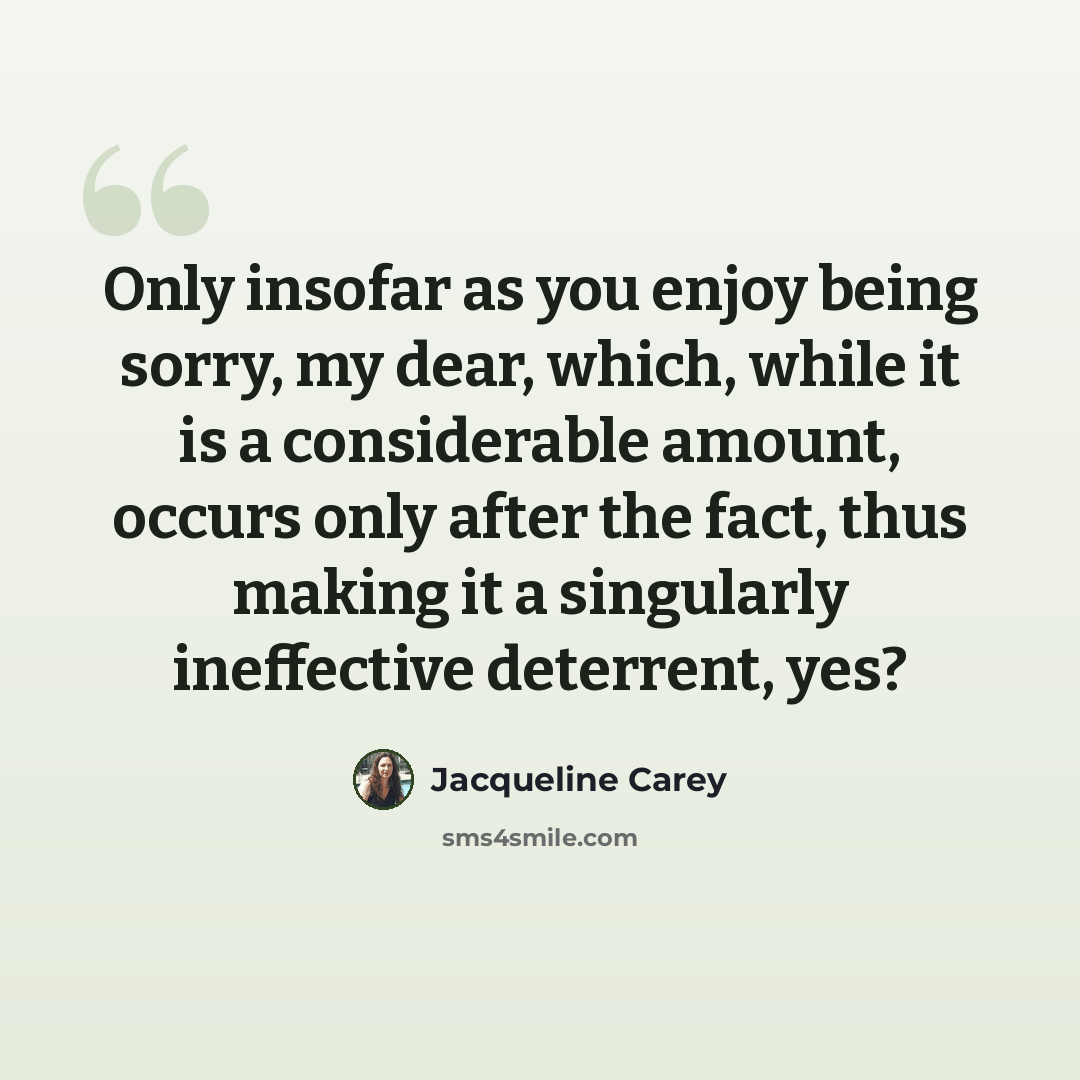 “Only insofar as you enjoy being sorry, my dear, which, while it is a considerable amount, occurs only after the fact, thus making it a singularly ineffective deterrent, yes?” quote by Jacqueline Carey