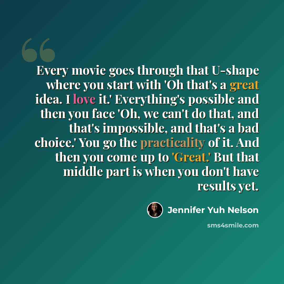 “Every movie goes through that U-shape where you start with 'Oh that's a great idea. I love it.' Everything's possible and then you face 'Oh, we can't do that, and that's impossible, and that's a bad choice.' You go the practicality of it. And then you come up to 'Great.' But that middle part is…” quote by Jennifer Yuh Nelson