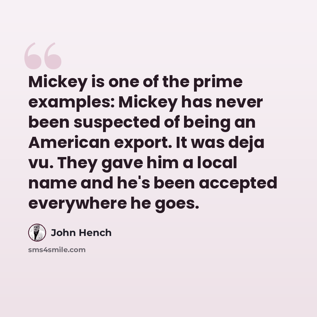 “Mickey is one of the prime examples: Mickey has never been suspected of being an American export. It was deja vu. They gave him a local name and he's been accepted everywhere he goes.” quote by John Hench