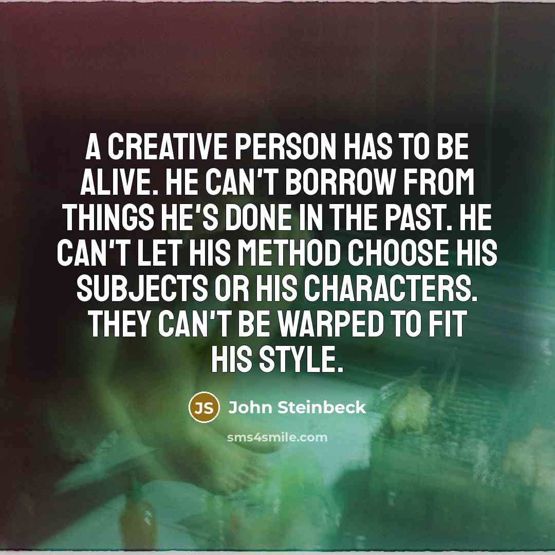 “A creative person has to be alive. He can't borrow from things he's done in the past. He can't let his method choose his subjects or his characters. They can't be warped to fit his style.” quote by John Steinbeck