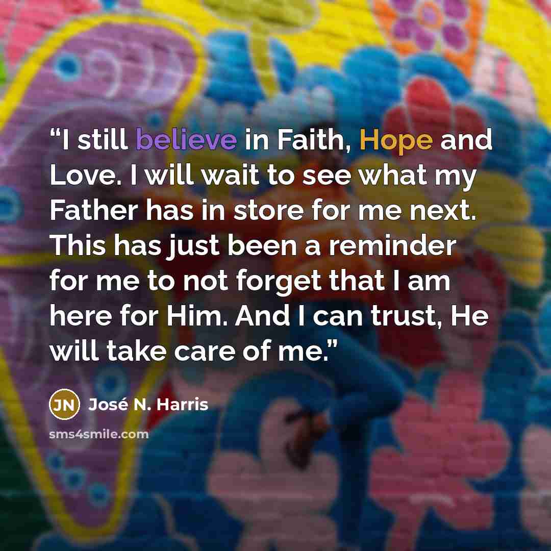 “I still believe in Faith, Hope and Love. I will wait to see what my Father has in store for me next. This has just been a reminder for me to not forget that I am here for Him. And I can trust, He will take care of me.” quote by José N. Harris