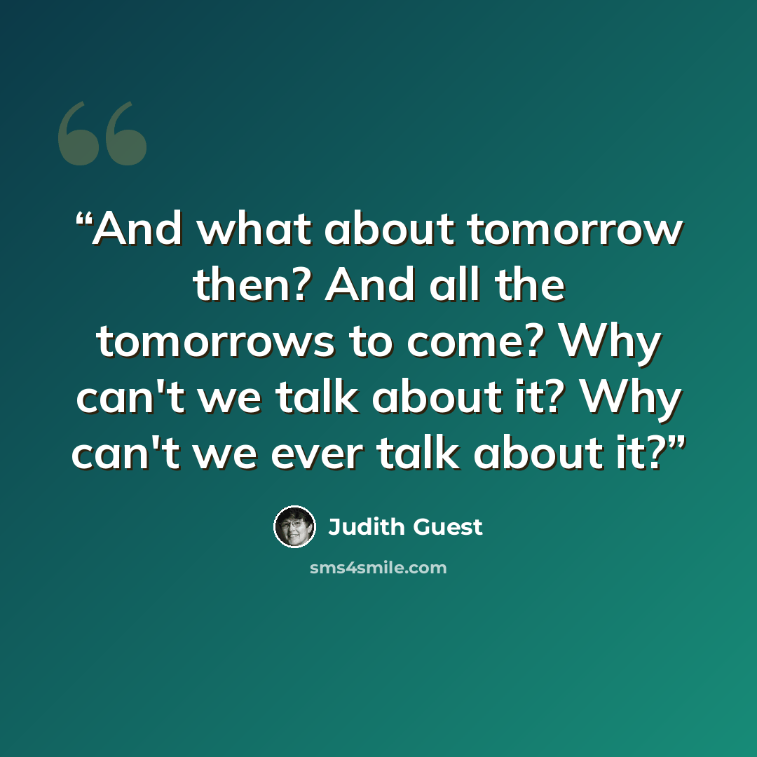 “And what about tomorrow then? And all the tomorrows to come? Why can't we talk about it? Why can't we ever talk about it?” quote by Judith Guest