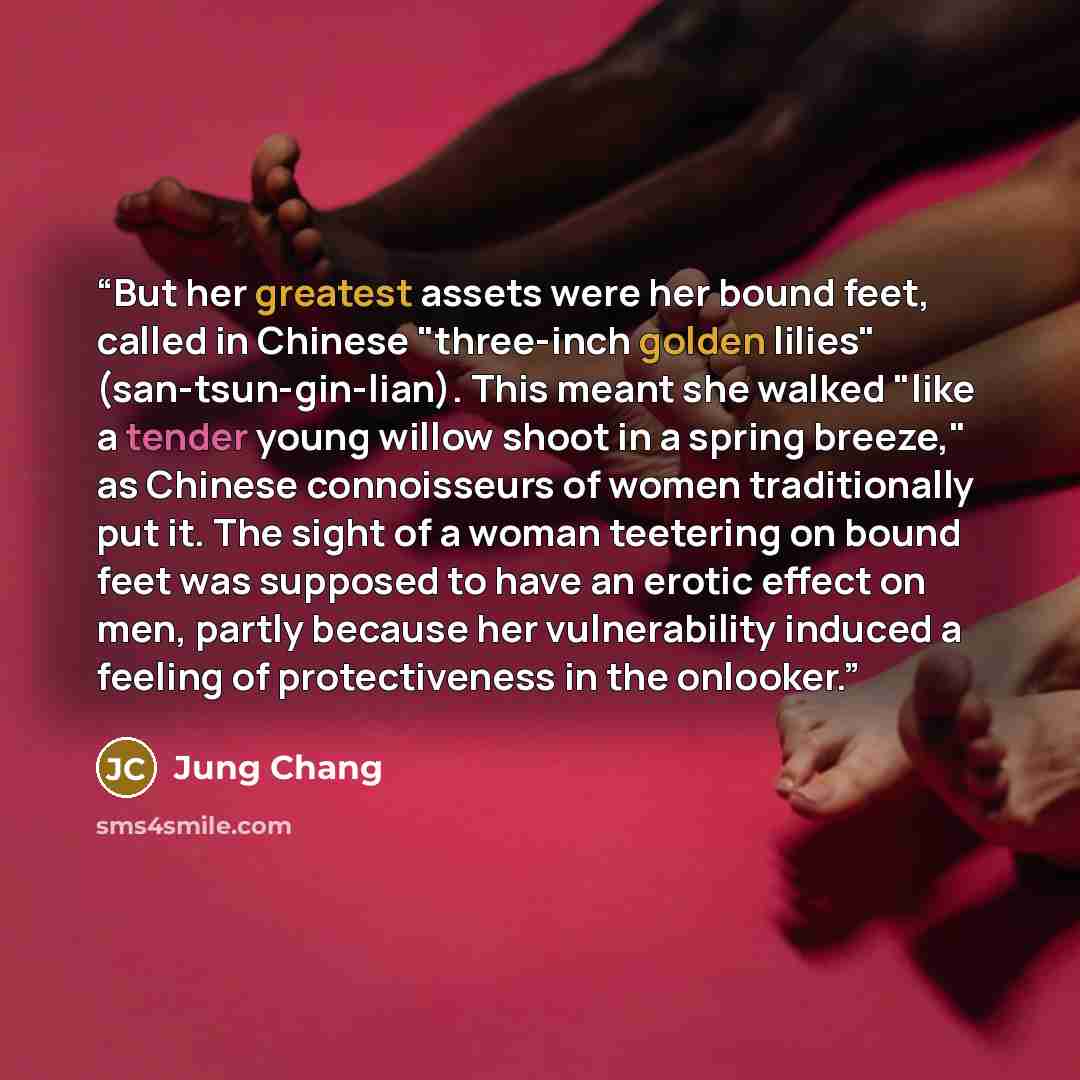 “But her greatest assets were her bound feet, called in Chinese "three-inch golden lilies" (san-tsun-gin-lian). This meant she walked "like a tender young willow shoot in a spring breeze," as Chinese connoisseurs of women traditionally put it. The sight of a woman teetering on bound feet was…” quote by Jung Chang