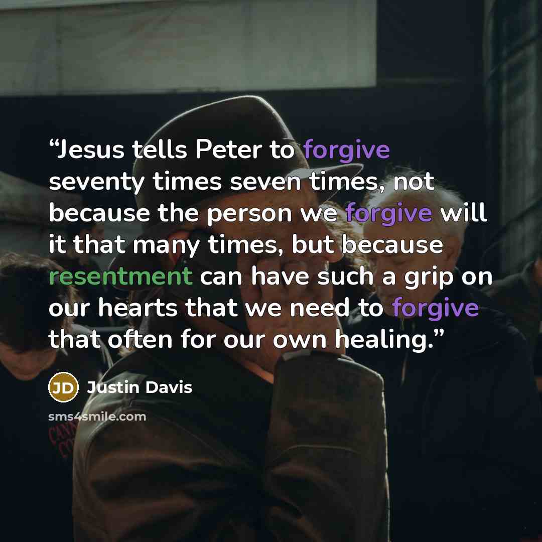 “Jesus tells Peter to forgive seventy times seven times, not because the person we forgive will it that many times, but because resentment can have such a grip on our hearts that we need to forgive that often for our own healing.” quote by Justin Davis