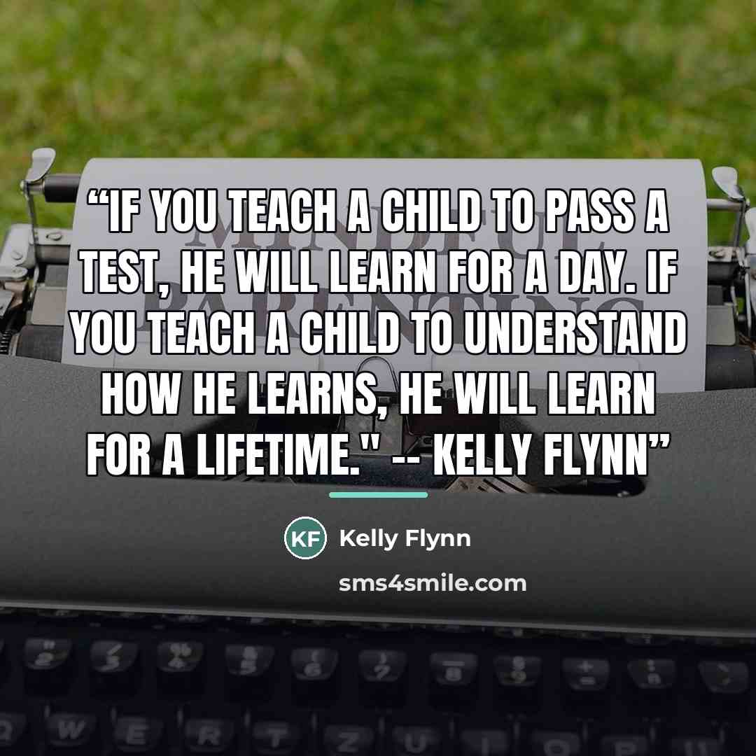“If you teach a child to pass a test, he will learn for a day. If you teach a child to understand how he learns, he will learn for a lifetime." -- Kelly Flynn” quote by Kelly Flynn