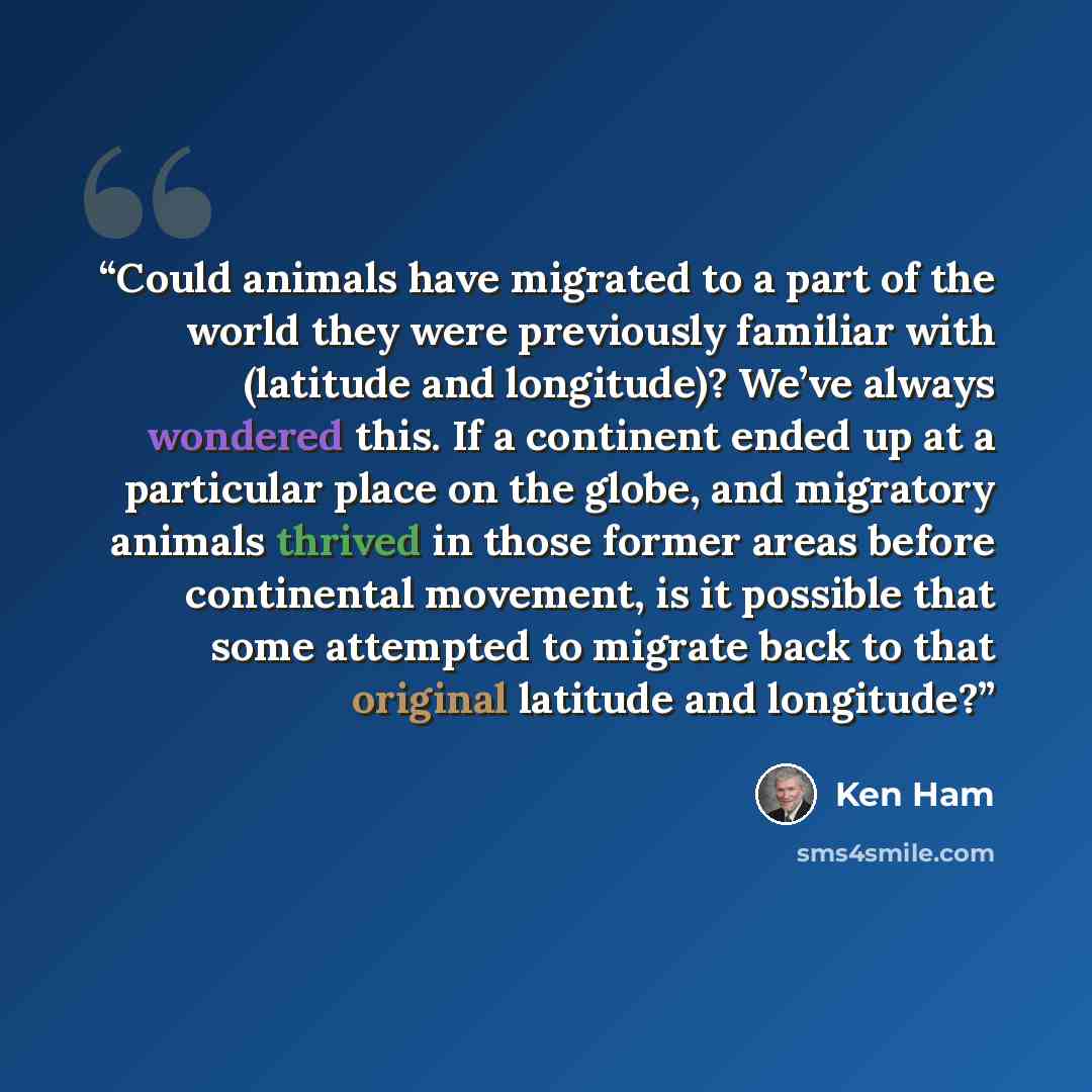 “Could animals have migrated to a part of the world they were previously familiar with (latitude and longitude)? We’ve always wondered this. If a continent ended up at a particular place on the globe, and migratory animals thrived in those former areas before continental movement, is it possible…” quote by Ken Ham