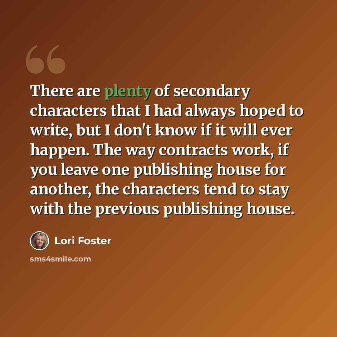 “There are plenty of secondary characters that I had always hoped to write, but I don't know if it will ever happen. The way contracts work, if you leave one publishing house for another, the characters tend to stay with the previous publishing house.” quote by Lori Foster