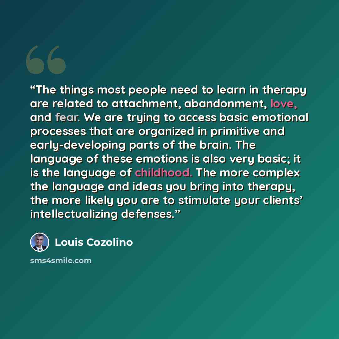“The things most people need to learn in therapy are related to attachment, abandonment, love, and fear. We are trying to access basic emotional processes that are organized in primitive and early-developing parts of the brain. The language of these emotions is also very basic; it is the language…” quote by Louis Cozolino