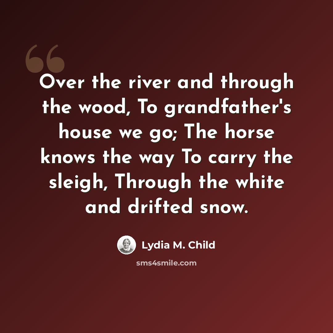 “Over the river and through the wood, To grandfather's house we go; The horse knows the way To carry the sleigh, Through the white and drifted snow.” quote by Lydia M. Child
