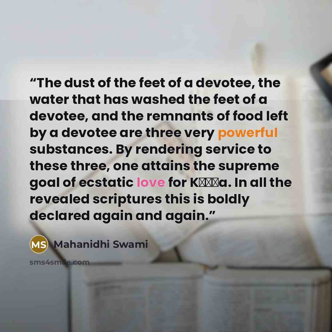 “The dust of the feet of a devotee, the water that has washed the feet of a devotee, and the remnants of food left by a devotee are three very powerful substances. By rendering service to these three, one attains the supreme goal of ecstatic love for Kṛṣṇa. In all the revealed scriptures this is…” quote by Mahanidhi Swami