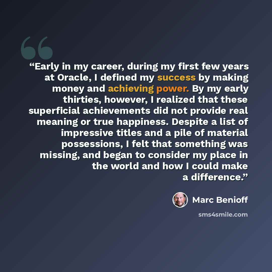 “Early in my career, during my first few years at Oracle, I defined my success by making money and achieving power. By my early thirties, however, I realized that these superficial achievements did not provide real meaning or true happiness. Despite a list of impressive titles and a pile of…” quote by Marc Benioff