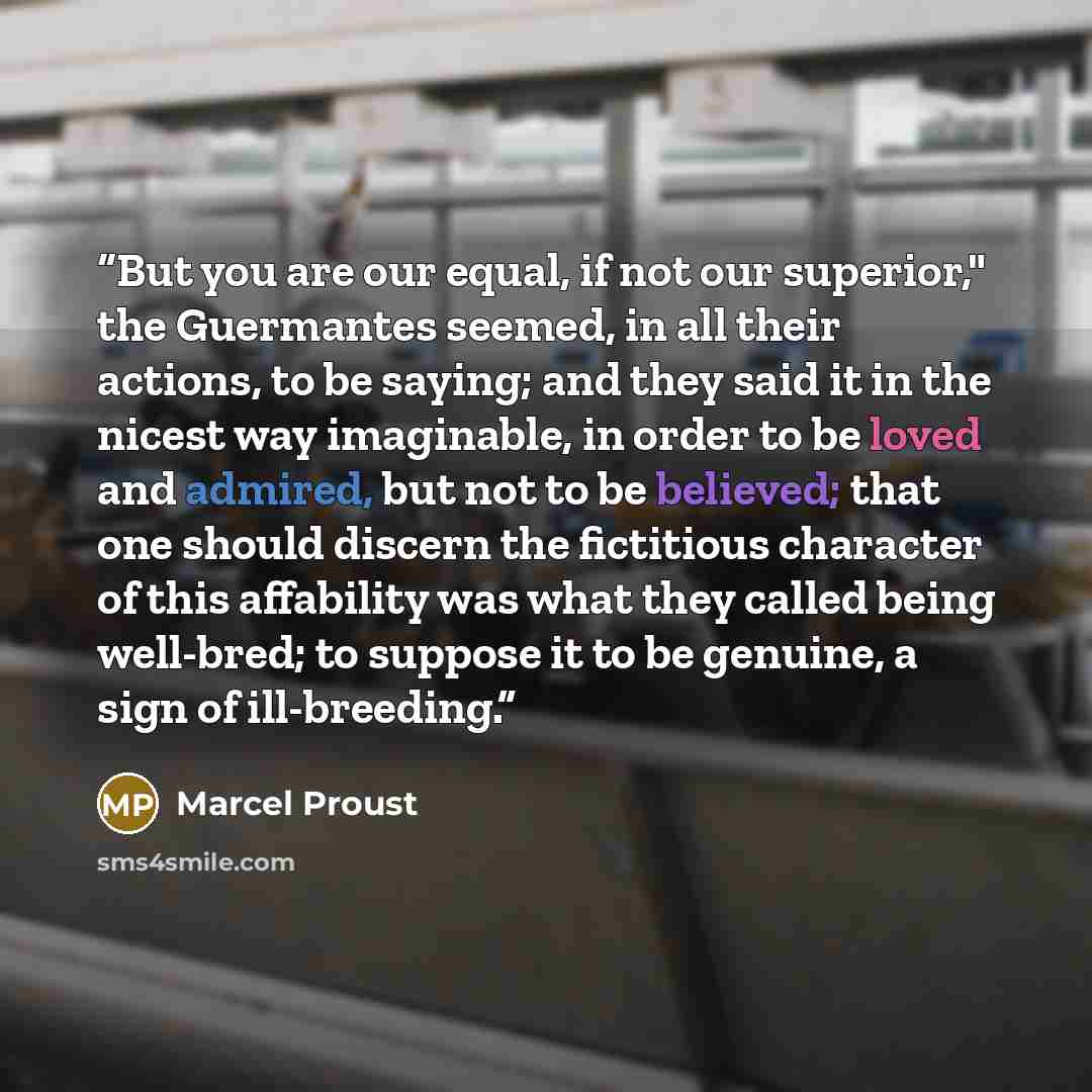 “But you are our equal, if not our superior," the Guermantes seemed, in all their actions, to be saying; and they said it in the nicest way imaginable, in order to be loved and admired, but not to be believed; that one should discern the fictitious character of this affability was what they called…” quote by Marcel Proust