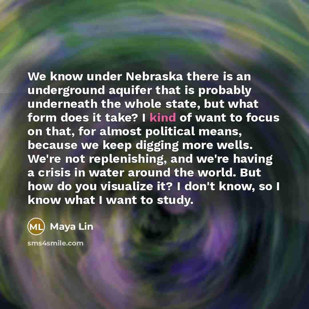 “We know under Nebraska there is an underground aquifer that is probably underneath the whole state, but what form does it take? I kind of want to focus on that, for almost political means, because we keep digging more wells. We're not replenishing, and we're having a crisis in water around the…” quote by Maya Lin
