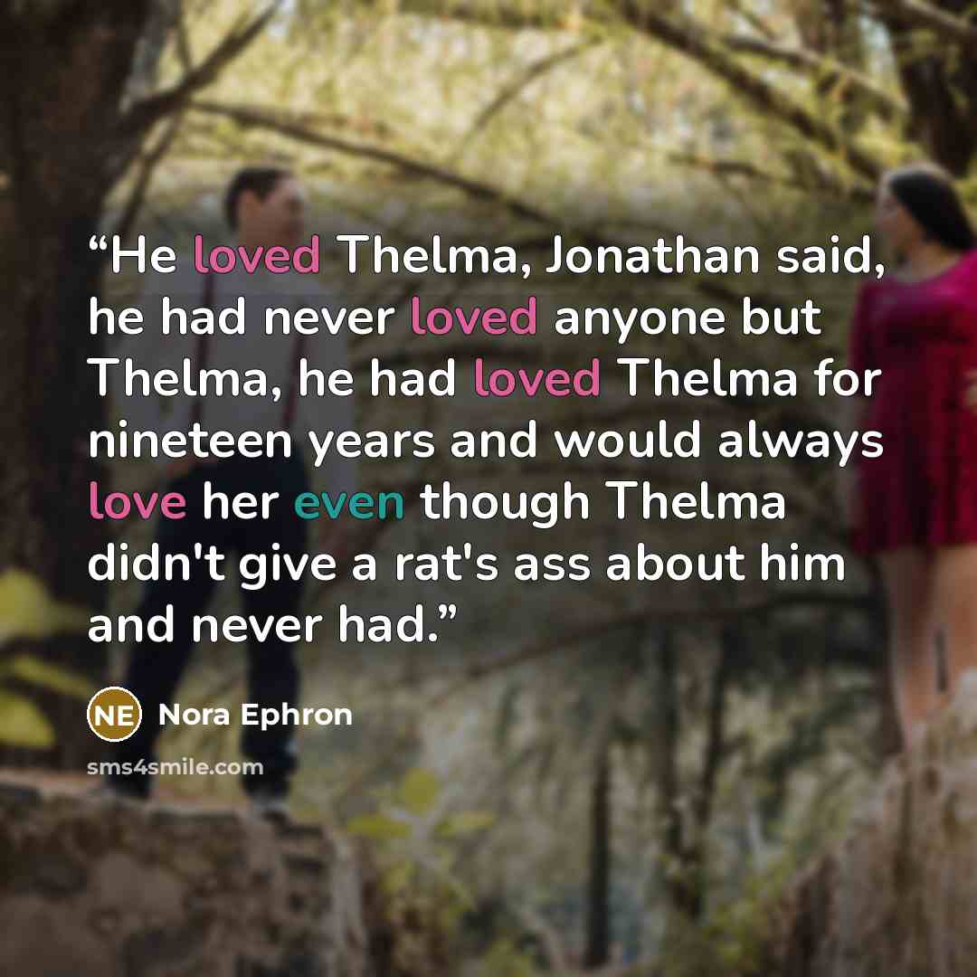 “He loved Thelma, Jonathan said, he had never loved anyone but Thelma, he had loved Thelma for nineteen years and would always love her even though Thelma didn't give a rat's ass about him and never had.” quote by Nora Ephron