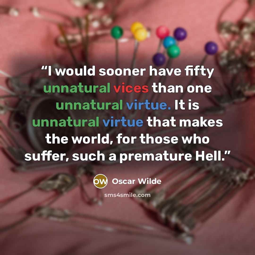 “I would sooner have fifty unnatural vices than one unnatural virtue. It is unnatural virtue that makes the world, for those who suffer, such a premature Hell.” quote by Oscar Wilde