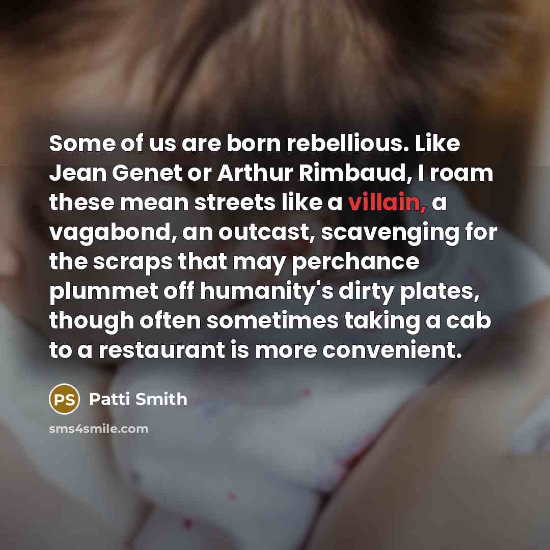 “Some of us are born rebellious. Like Jean Genet or Arthur Rimbaud, I roam these mean streets like a villain, a vagabond, an outcast, scavenging for the scraps that may perchance plummet off humanity's dirty plates, though often sometimes taking a cab to a restaurant is more convenient.” quote by Patti Smith