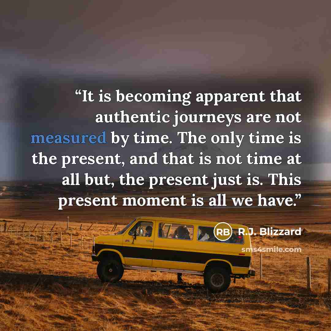 “It is becoming apparent that authentic journeys are not measured by time. The only time is the present, and that is not time at all but, the present just is. This present moment is all we have.” quote by R.J. Blizzard