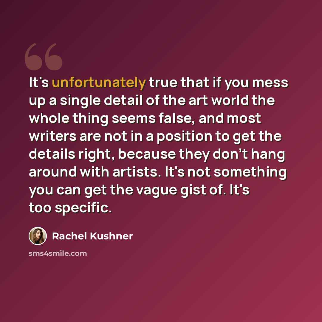“It's unfortunately true that if you mess up a single detail of the art world the whole thing seems false, and most writers are not in a position to get the details right, because they don't hang around with artists. It's not something you can get the vague gist of. It's too specific.” quote by Rachel Kushner
