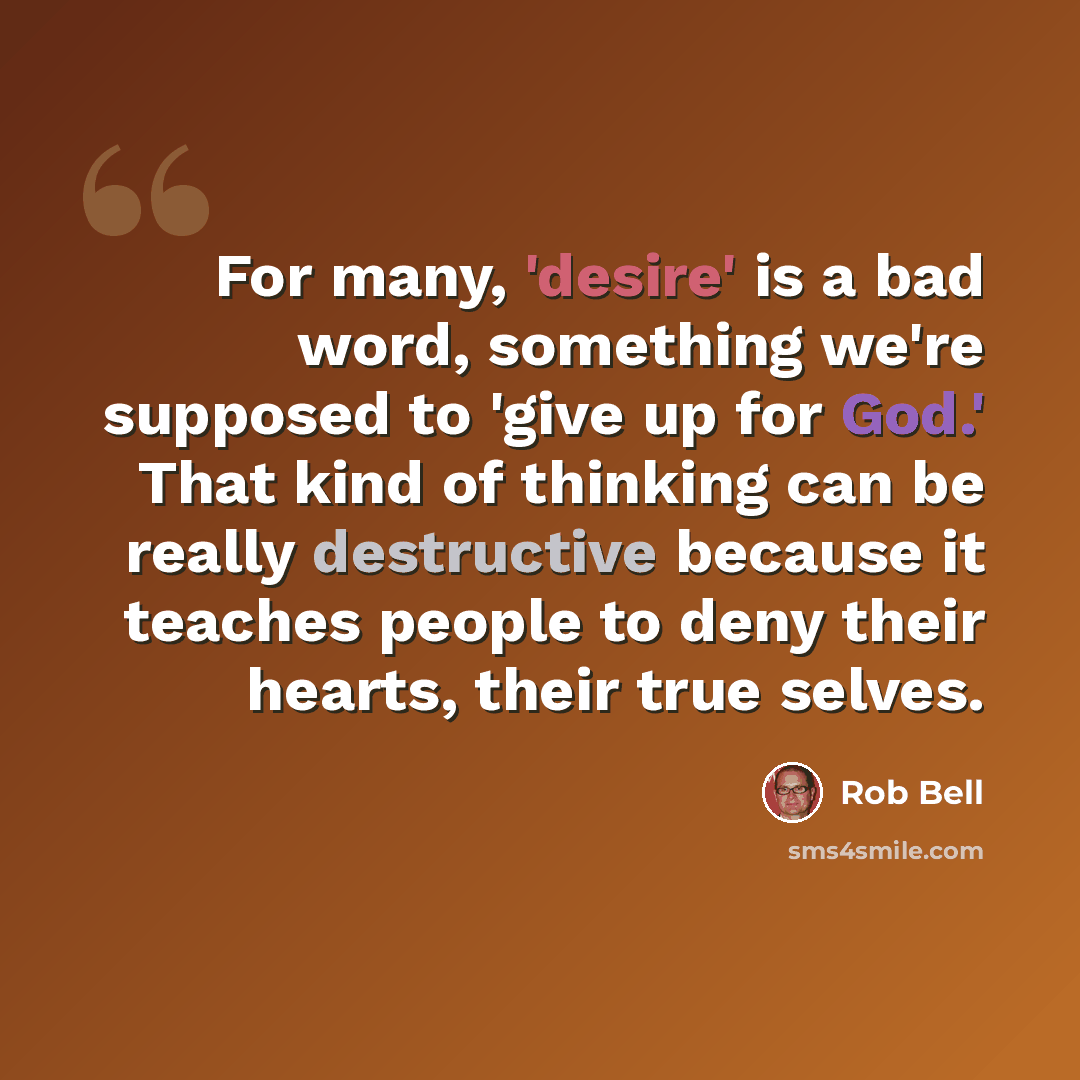 “For many, 'desire' is a bad word, something we're supposed to 'give up for God.' That kind of thinking can be really destructive because it teaches people to deny their hearts, their true selves.” quote by Rob Bell
