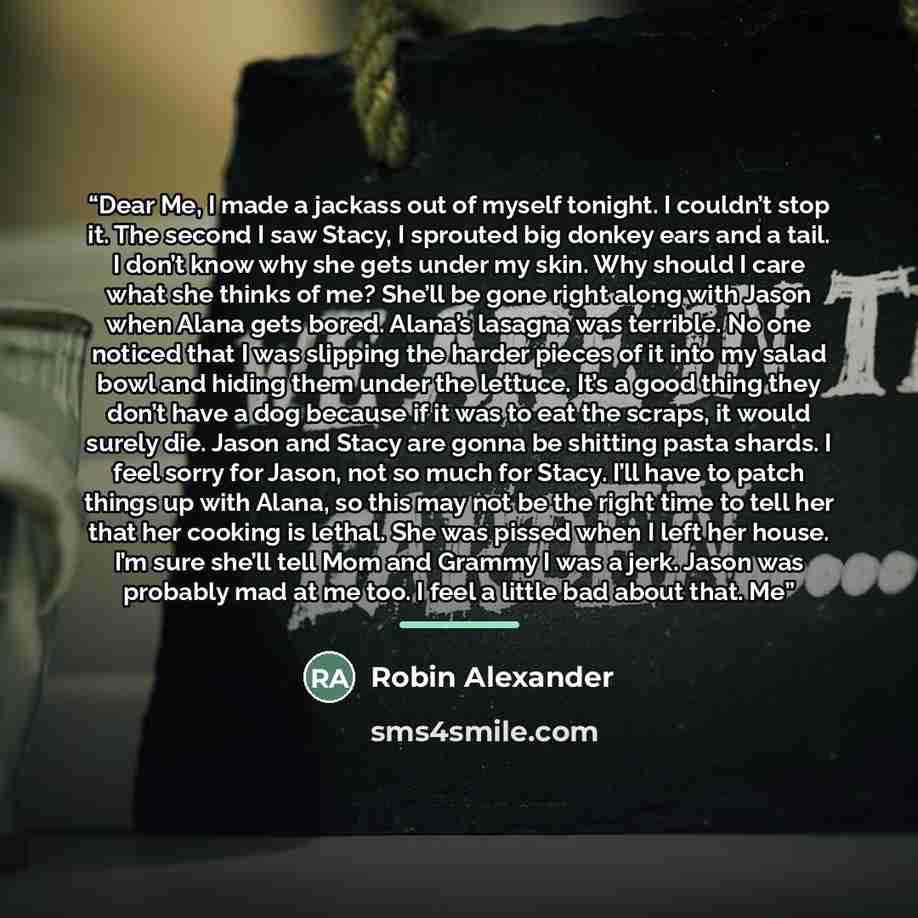 “Dear Me, I made a jackass out of myself tonight. I couldn’t stop it. The second I saw Stacy, I sprouted big donkey ears and a tail. I don’t know why she gets under my skin. Why should I care what she thinks of me? She’ll be gone right along with Jason when Alana gets bored. Alana’s lasagna was…” quote by Robin Alexander
