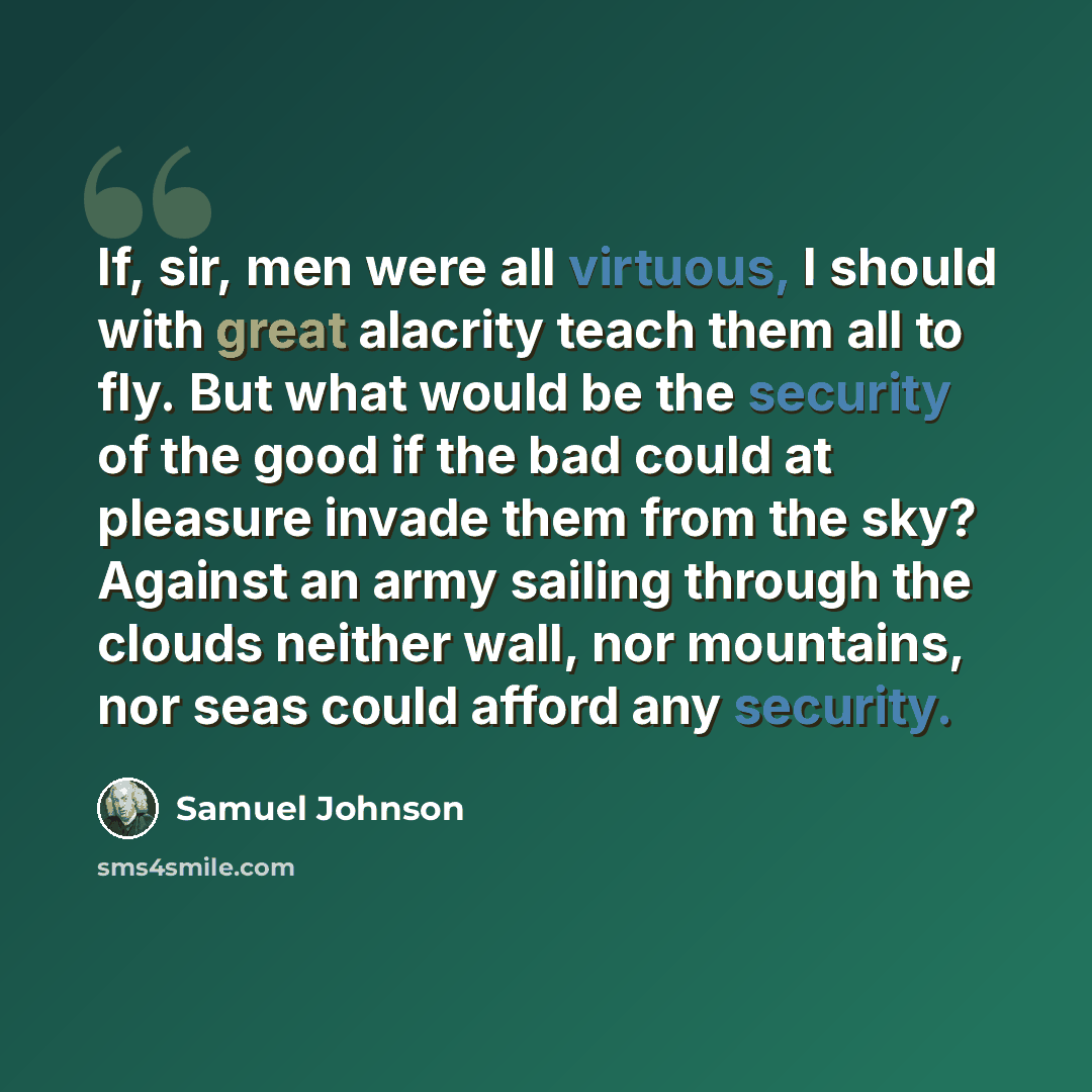 “If, sir, men were all virtuous, I should with great alacrity teach them all to fly. But what would be the security of the good if the bad could at pleasure invade them from the sky? Against an army sailing through the clouds neither wall, nor mountains, nor seas could afford any security.” quote by Samuel Johnson