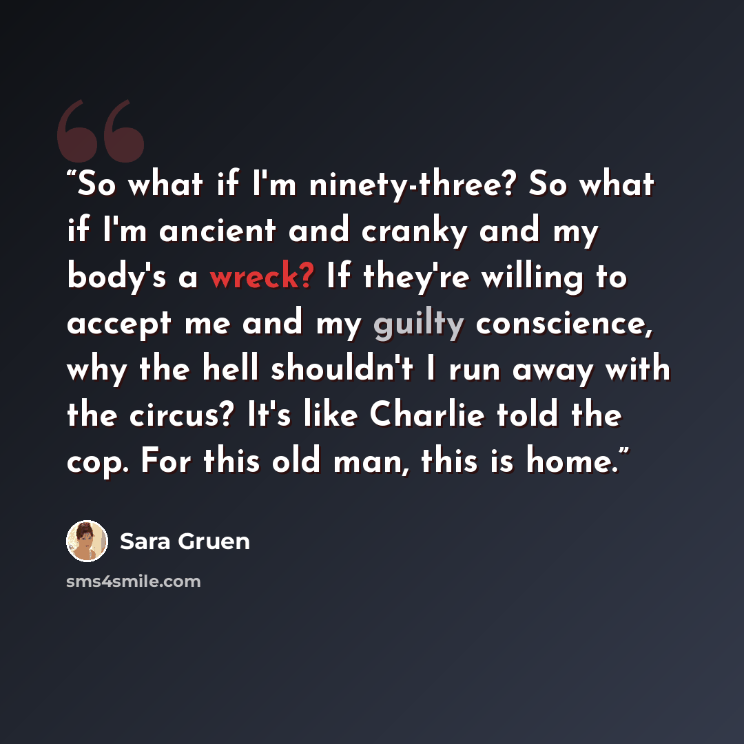 “So what if I'm ninety-three? So what if I'm ancient and cranky and my body's a wreck? If they're willing to accept me and my guilty conscience, why the hell shouldn't I run away with the circus? It's like Charlie told the cop. For this old man, this is home.” quote by Sara Gruen
