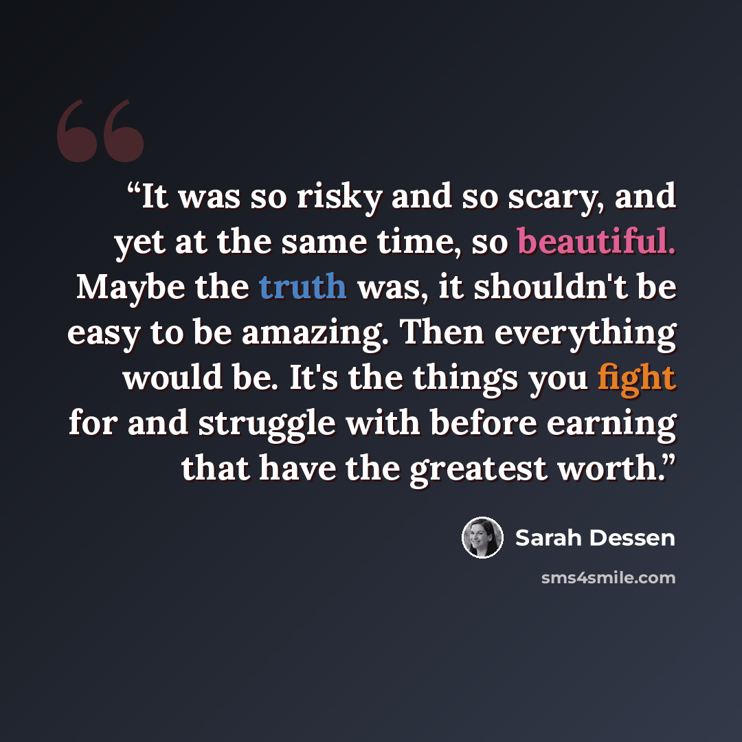 “It was so risky and so scary, and yet at the same time, so beautiful. Maybe the truth was, it shouldn't be easy to be amazing. Then everything would be. It's the things you fight for and struggle with before earning that have the greatest worth.” quote by Sarah Dessen