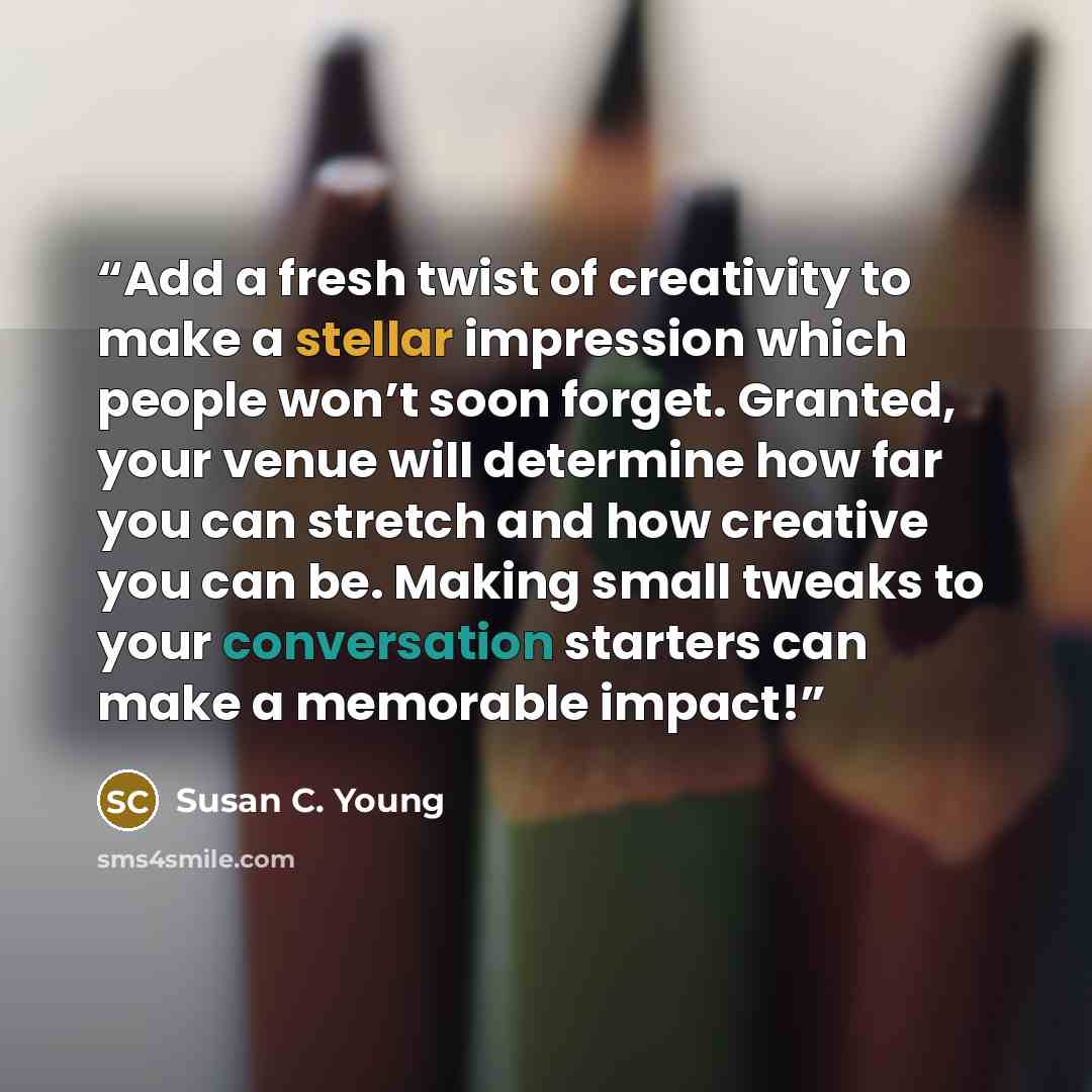 “Add a fresh twist of creativity to make a stellar impression which people won’t soon forget. Granted, your venue will determine how far you can stretch and how creative you can be. Making small tweaks to your conversation starters can make a memorable impact!” quote by Susan C. Young