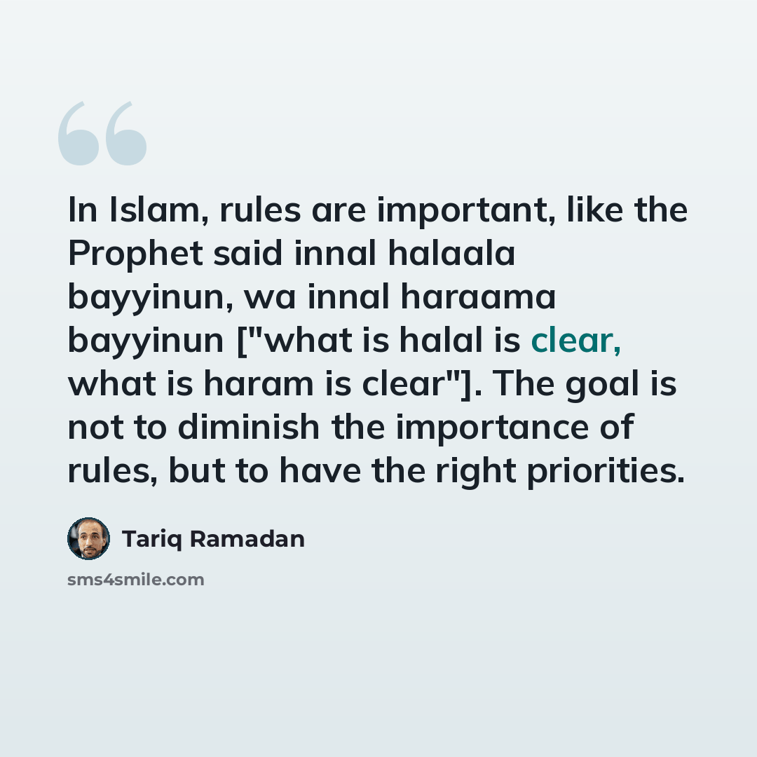 “In Islam, rules are important, like the Prophet said innal halaala bayyinun, wa innal haraama bayyinun ["what is halal is clear, what is haram is clear"]. The goal is not to diminish the importance of rules, but to have the right priorities.” quote by Tariq Ramadan