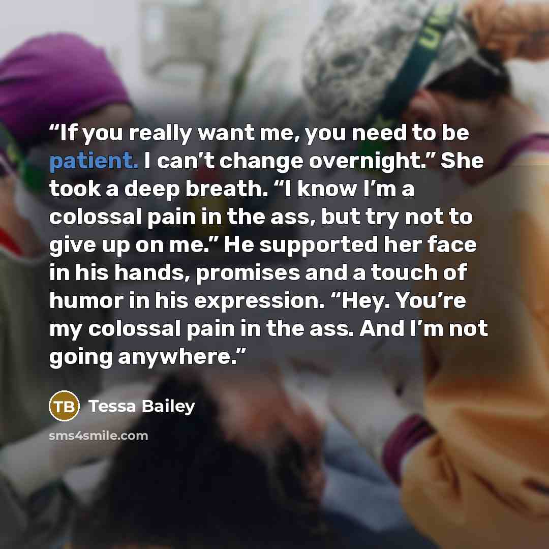 “If you really want me, you need to be patient. I can’t change overnight.” She took a deep breath. “I know I’m a colossal pain in the ass, but try not to give up on me.” He supported her face in his hands, promises and a touch of humor in his expression. “Hey. You’re my colossal pain in the ass…” quote by Tessa Bailey