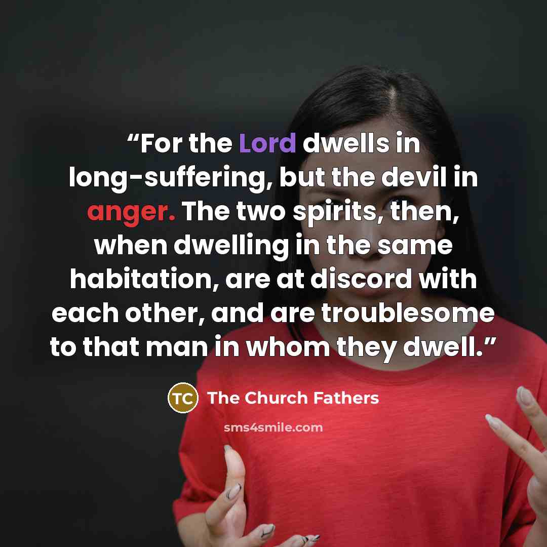 “For the Lord dwells in long-suffering, but the devil in anger. The two spirits, then, when dwelling in the same habitation, are at discord with each other, and are troublesome to that man in whom they dwell.” quote by The Church Fathers