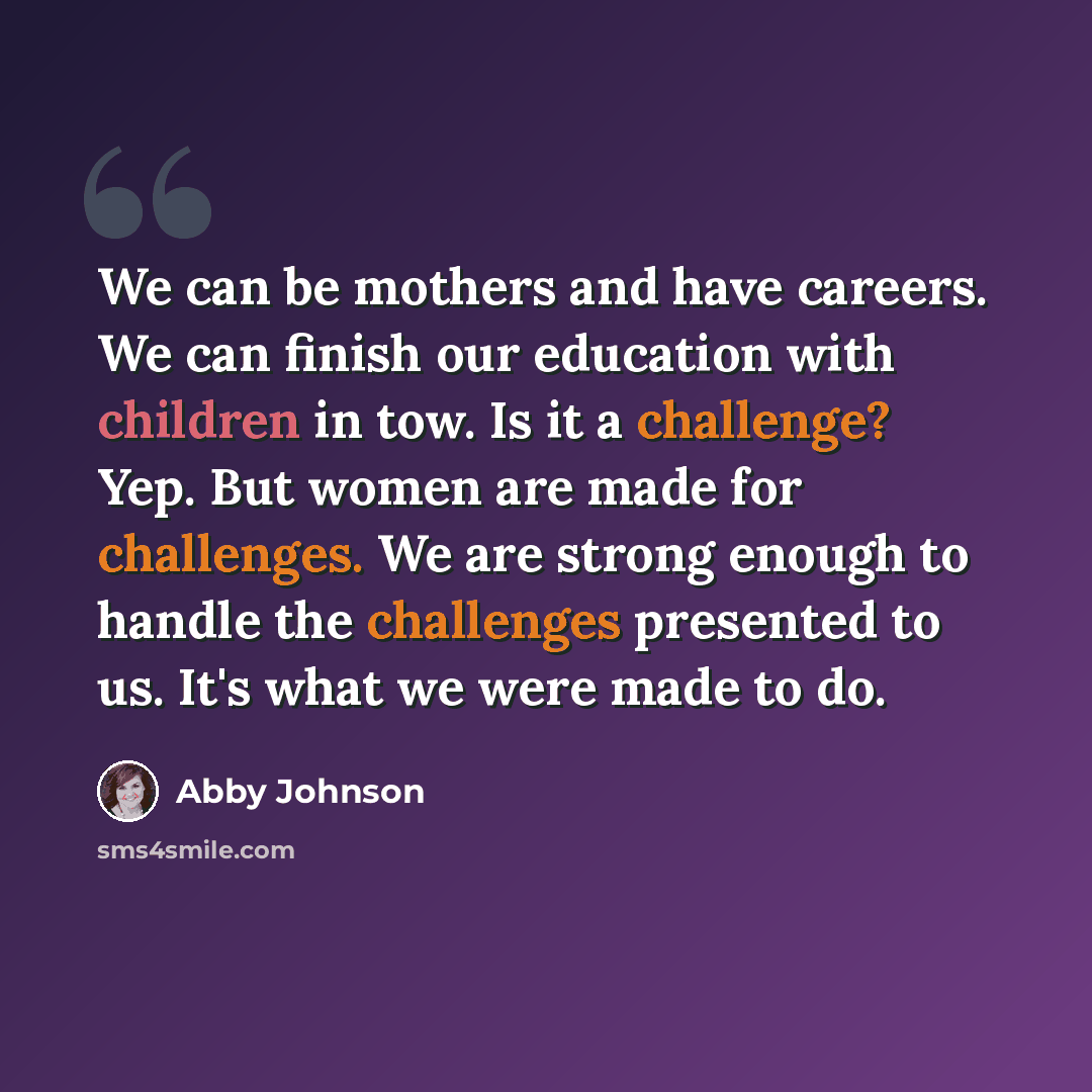 “We can be mothers and have careers. We can finish our education with children in tow. Is it a challenge? Yep. But women are made for challenges. We are strong enough to handle the challenges presented to us. It's what we were made to do.” quote by Abby Johnson