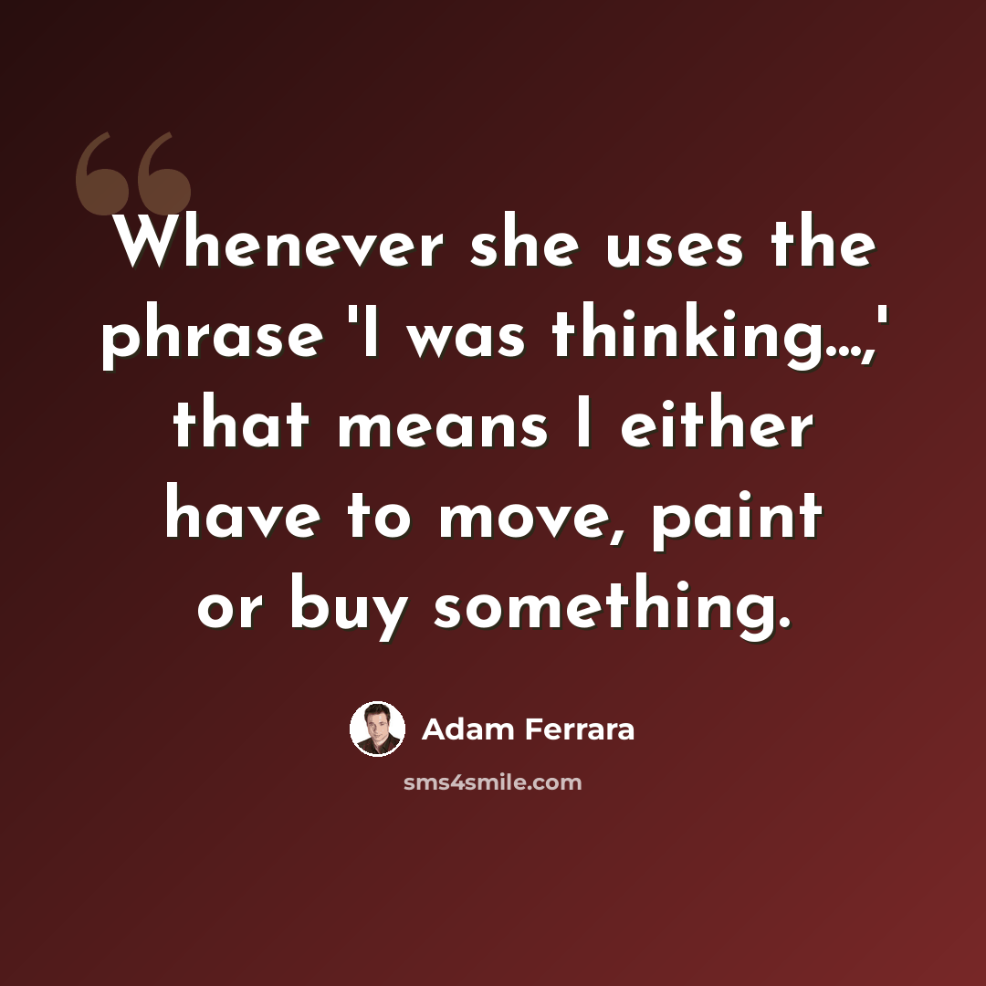“Whenever she uses the phrase 'I was thinking...,' that means I either have to move, paint or buy something.” quote by Adam Ferrara