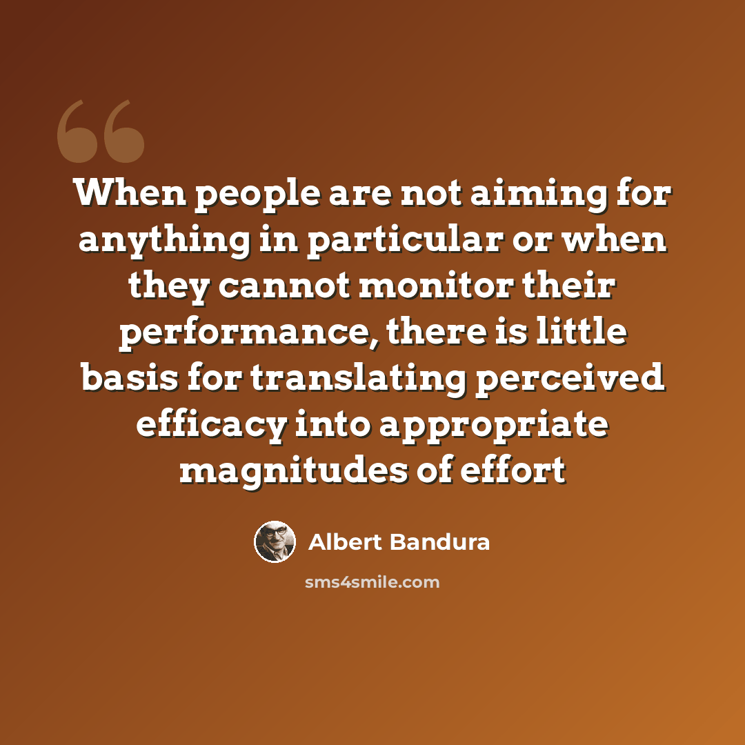 “When people are not aiming for anything in particular or when they cannot monitor their performance, there is little basis for translating perceived efficacy into appropriate magnitudes of effort” quote by Albert Bandura