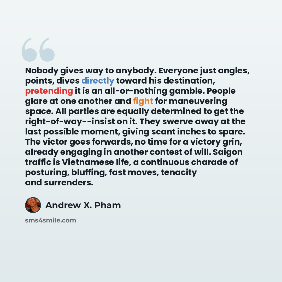 “Nobody gives way to anybody. Everyone just angles, points, dives directly toward his destination, pretending it is an all-or-nothing gamble. People glare at one another and fight for maneuvering space. All parties are equally determined to get the right-of-way--insist on it. They swerve away at…” quote by Andrew X. Pham