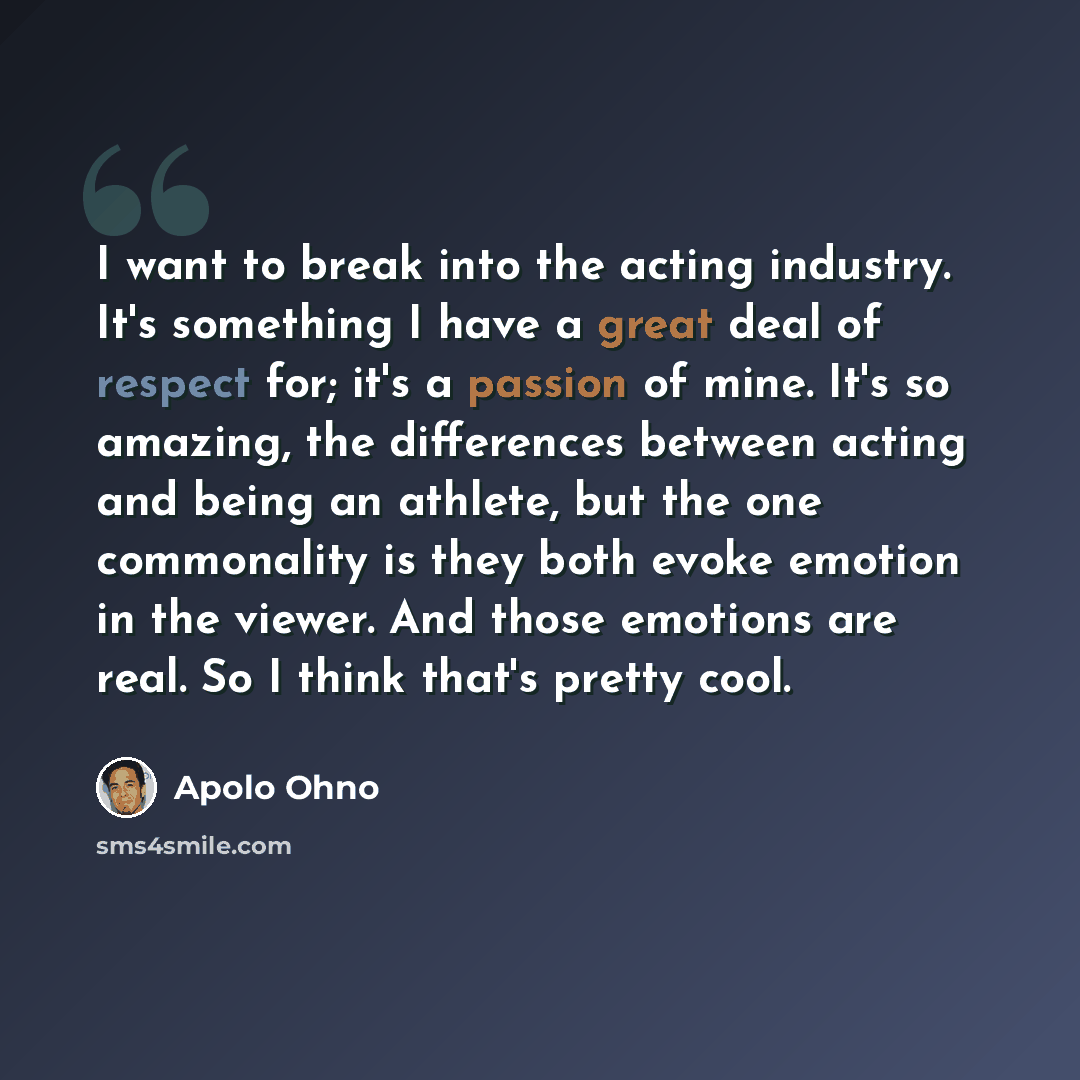 “I want to break into the acting industry. It's something I have a great deal of respect for; it's a passion of mine. It's so amazing, the differences between acting and being an athlete, but the one commonality is they both evoke emotion in the viewer. And those emotions are real. So I think…” quote by Apolo Ohno